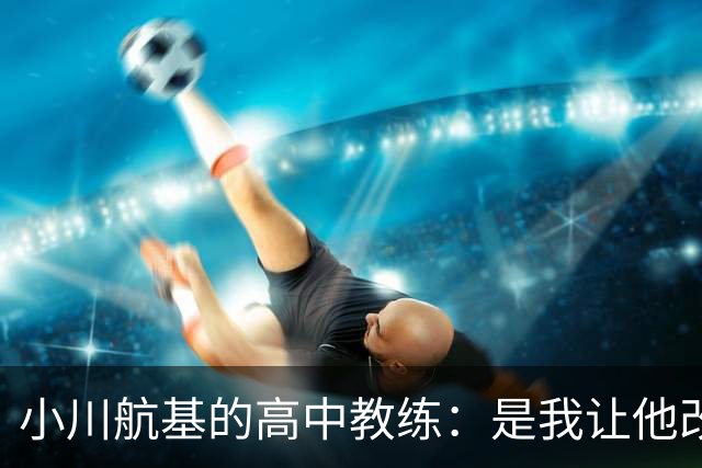 小川航基的高中教练：是我让他改踢前锋，他的进球欲望非常强烈
